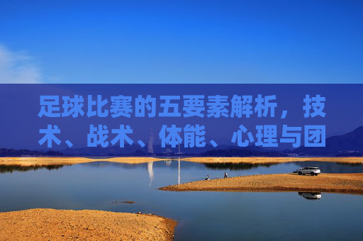 足球比赛的五要素解析，技术、战术、体能、心理与团队协作的协同效应，足球比赛五要素解析，技术、战术、体能、心理与团队协作的协同效应