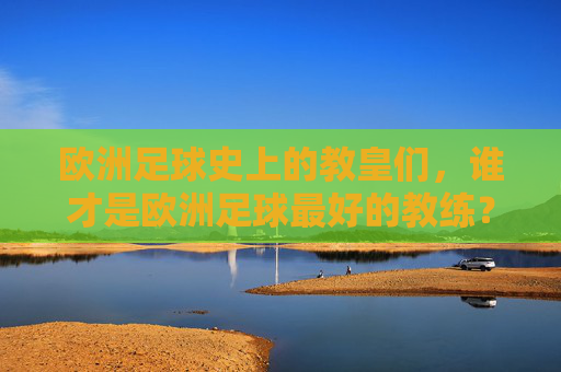 欧洲足球史上的教皇们，谁才是欧洲足球最好的教练？——从历史到现代的传奇执教之旅，欧洲足球史上的教皇们，谁才是欧洲足球最好的教练？——从历史到现代的传奇执教之旅