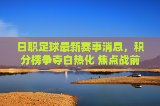 日职足球最新赛事消息,积分榜争夺白热化 焦点战前瞻,日职足球最新赛事消息,积分榜争夺白热化 焦点战前瞻