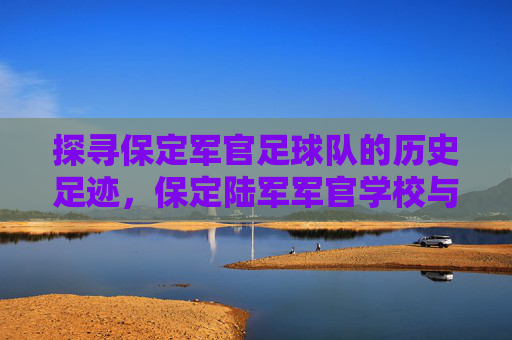 探寻保定军官足球队的历史足迹，保定陆军军官学校与足球文化的传承之地，探寻保定军官足球队的历史足迹，保定陆军军官学校与足球文化的传承之地