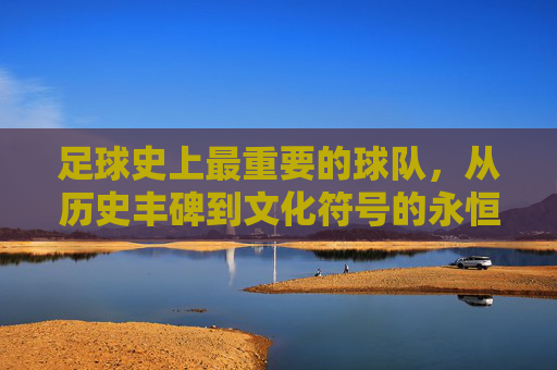 足球史上最重要的球队，从历史丰碑到文化符号的永恒价值，足球史上最重要的球队，从历史丰碑到文化符号的永恒价值