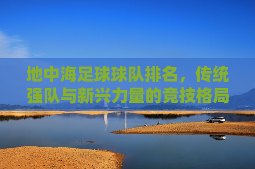 地中海足球球队排名，传统强队与新兴力量的竞技格局，地中海足球球队排名，传统强队与新兴力量的竞技格局