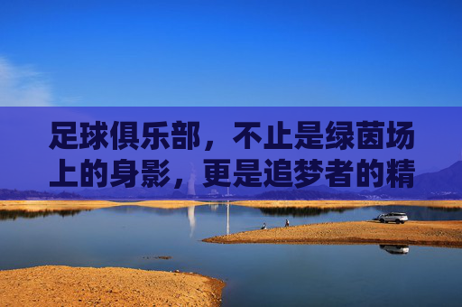 足球俱乐部，不止是绿茵场上的身影，更是追梦者的精神熔炉，足球俱乐部，不止是绿茵场上的身影，更是追梦者的精神熔炉