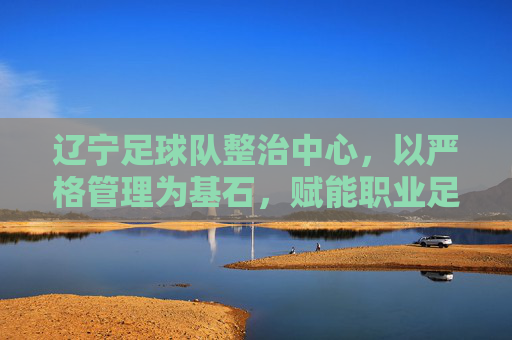 辽宁足球队整治中心,以严格管理为基石,赋能职业足球高质量发展,辽宁足球队以严格管理为基石,赋能职业足球高质量发展