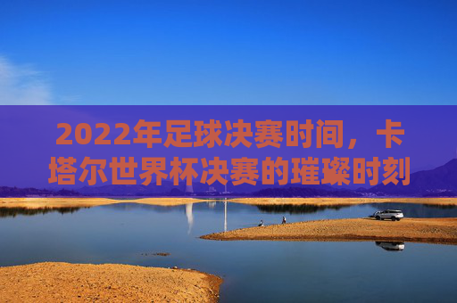 2022年足球决赛时间,卡塔尔世界杯决赛的璀璨时刻,2022年足球决赛时间,卡塔尔世界杯决赛的璀璨时刻