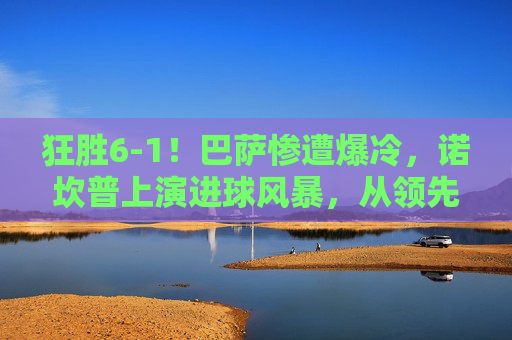 狂胜6-1！巴萨惨遭爆冷，诺坎普上演进球风暴，从领先到反超的惊天逆转，6-1狂胜变逆转！诺坎普进球风暴，巴萨遭爆冷上演惊天反超