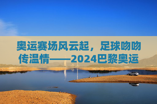 奥运赛场风云起，足球吻吻传温情——2024巴黎奥运会赛程解析与足球文化交融，奥运赛场风云起，足球吻吻传温情——2024巴黎奥运会赛程解析与足球文化交融