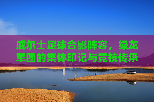 威尔士足球合影阵容,绿龙军团的集体印记与竞技传承,威尔士足球合影阵容,绿龙军团的集体印记与竞技传承