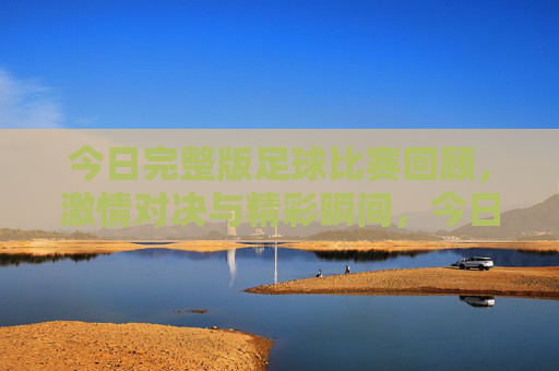 今日完整版足球比赛回顾，激情对决与精彩瞬间，今日足球比赛完整回顾，激情对决与精彩瞬间