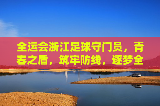 全运会浙江足球守门员，青春之盾，筑牢防线，逐梦全运赛场，全运会浙江足球守门员，青春之盾筑牢防线 逐梦全运赛场