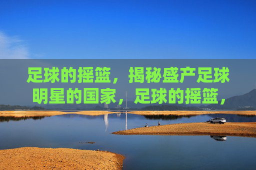 足球的摇篮,揭秘盛产足球明星的国家,足球的摇篮,揭秘盛产足球明星的国家