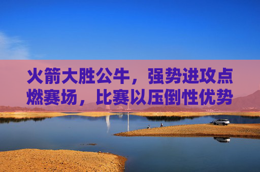火箭大胜公牛，强势进攻点燃赛场，比赛以压倒性优势收场，火箭强势进攻点燃赛场，大胜公牛以压倒性优势收场