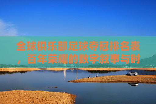 全球俱乐部足球夺冠排名表,百年荣耀的数字叙事与时代更迭,全球俱乐部足球夺冠排名表,百年荣耀的数字叙事与时代更迭
