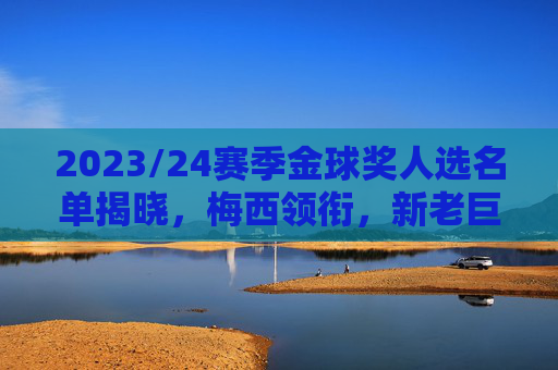 2023/24赛季金球奖人选名单揭晓,梅西领衔,新老巨匠争逐年度最佳,2023/24赛季金球奖人选名单揭晓,梅西领衔,新老巨匠争逐年度最佳