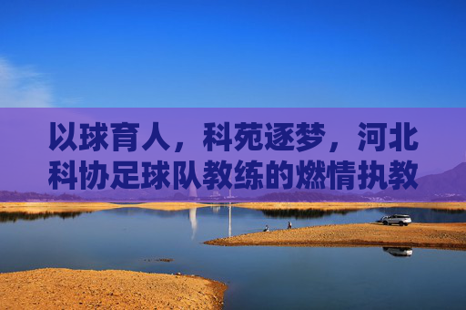 以球育人，科苑逐梦，河北科协足球队教练的燃情执教路，以球育人，科苑逐梦，河北科协足球队教练的燃情执教路