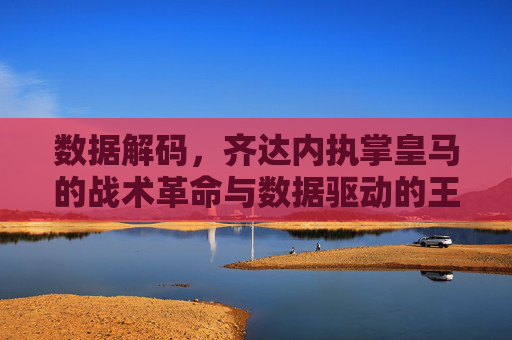 数据解码,齐达内执掌皇马的战术革命与数据驱动的王朝重建,数据解码,齐达内执掌皇马的战术革命与数据驱动的王朝重建