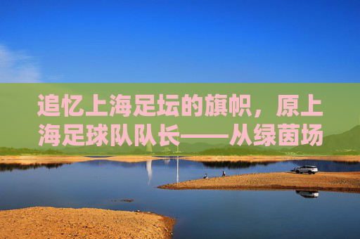 追忆上海足坛的旗帜,原上海足球队队长——从绿茵场到足球传承的印记,追忆上海足坛旗帜,原上海足球队队长从绿茵场到足球传承的印记