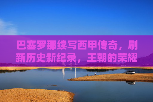 巴塞罗那续写西甲传奇，刷新历史新纪录，王朝的荣耀再攀高峰，巴塞罗那续写西甲传奇，刷新历史新纪录，王朝的荣耀再攀高峰