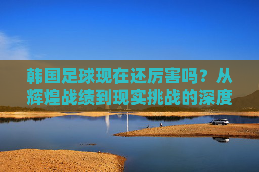 韩国足球现在还厉害吗？从辉煌战绩到现实挑战的深度观察，韩国足球现在还厉害吗？从辉煌战绩到现实挑战的深度观察