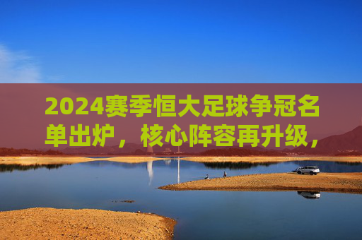 2024赛季恒大足球争冠名单出炉，核心阵容再升级，目标直指中超与亚冠双冠王，2024赛季恒大足球争冠名单出炉，核心阵容再升级，目标直指中超与亚冠双冠王