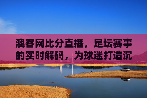 澳客网比分直播，足坛赛事的实时解码，为球迷打造沉浸式观赛新体验，澳客网比分直播，足坛赛事实时解码，为球迷打造沉浸式观赛新体验