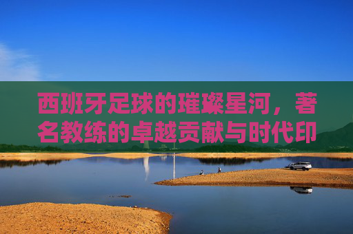 西班牙足球的璀璨星河，著名教练的卓越贡献与时代印记，西班牙足球的璀璨星河，著名教练的卓越贡献与时代印记