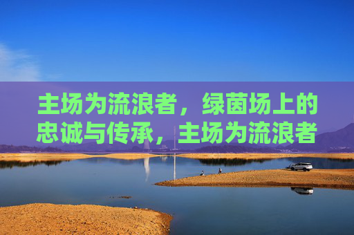 主场为流浪者,绿茵场上的忠诚与传承,主场为流浪者,绿茵场上的忠诚与传承