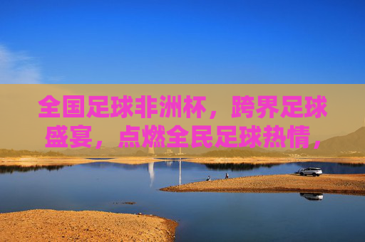 全国足球非洲杯,跨界足球盛宴,点燃全民足球热情,全国足球非洲杯,跨界足球盛宴点燃全民热情