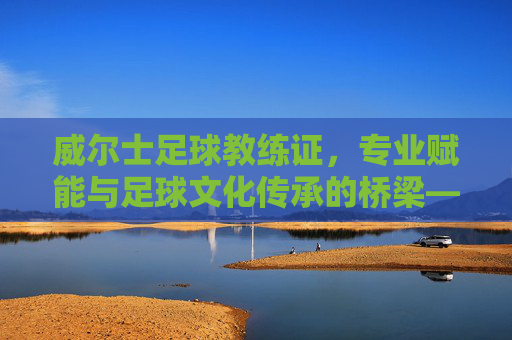威尔士足球教练证，专业赋能与足球文化传承的桥梁——从认证体系到职业发展的深度解析，威尔士足球教练证，专业赋能与足球文化传承的桥梁——从认证体系到职业发展的深度解析