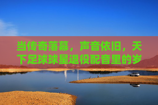 当传奇落幕,声音依旧,天下足球球星退役配音里的岁月回响,当传奇落幕,声音依旧,天下足球球星退役配音里的岁月回响