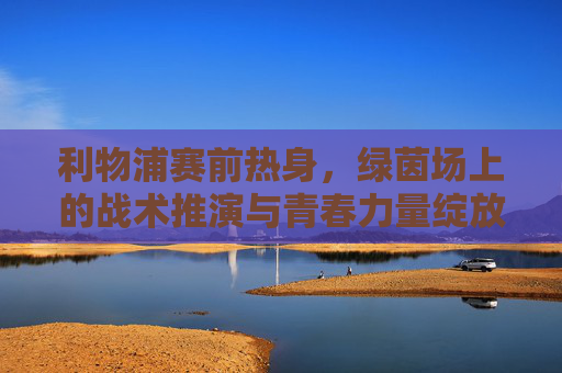 利物浦赛前热身,绿茵场上的战术推演与青春力量绽放,利物浦赛前热身,绿茵战术推演与青春力量绽放