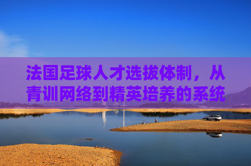 法国足球人才选拔体制,从青训网络到精英培养的系统性工程,法国足球人才选拔体制,从青训网络到精英培养的系统性工程