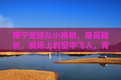 南宁足球队小姚明,身高腿长,赛场上的空中飞人,青春足球的活力担当,南宁足球队小姚明,身高腿长显优势,赛场空中飞人展青春活力担当