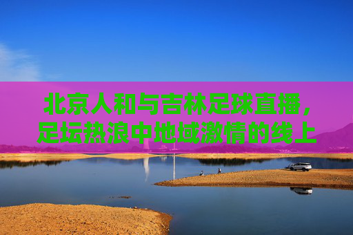 北京人和与吉林足球直播,足坛热浪中地域激情的线上交融,北京人和与吉林足球直播,足坛热浪中地域激情的线上交融