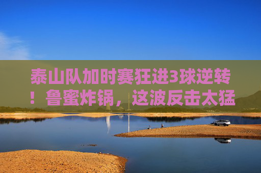 泰山队加时赛狂进3球逆转!鲁蜜炸锅,这波反击太猛,对手彻底懵了,泰山队加时赛狂进3球逆转!鲁蜜炸锅,这波反击太猛对手彻底懵了