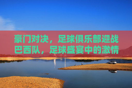 豪门对决，足球俱乐部迎战巴西队，足球盛宴中的激情碰撞，豪门对决，足球俱乐部迎战巴西队，足球盛宴中的激情碰撞