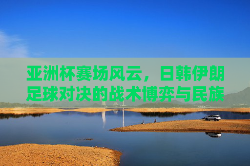 亚洲杯赛场风云，日韩伊朗足球对决的战术博弈与民族荣光，亚洲杯赛场风云，日韩伊朗足球对决的战术博弈与民族荣光