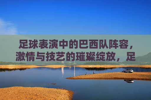 足球表演中的巴西队阵容，激情与技艺的璀璨绽放，足球表演中的巴西队阵容，激情与技艺的璀璨绽放