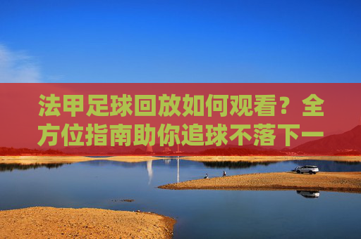 法甲足球回放如何观看?全方位指南助你追球不落下一秒,法甲足球回放如何观看?全方位指南助你追球不落下一秒