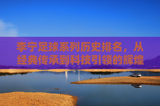 李宁足球系列历史排名，从经典传承到科技引领的辉煌足迹，李宁足球系列历史排名，从经典传承到科技引领的辉煌足迹