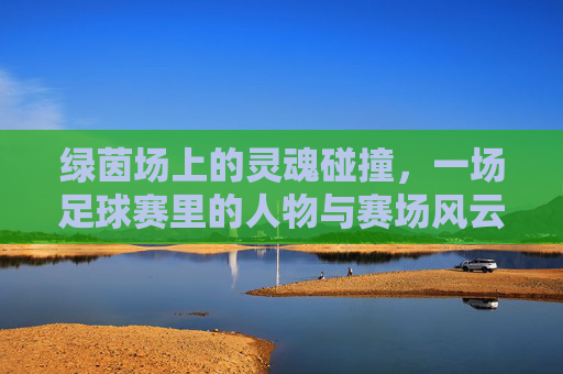 绿茵场上的灵魂碰撞，一场足球赛里的人物与赛场风云，绿茵场上的灵魂碰撞，一场足球赛里的人物与赛场风云