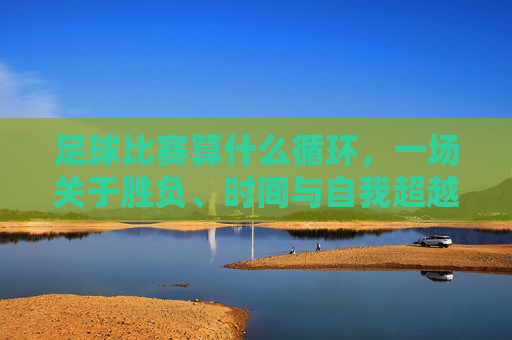 足球比赛算什么循环，一场关于胜负、时间与自我超越的沉思，足球比赛算什么循环，一场关于胜负、时间与自我超越的沉思