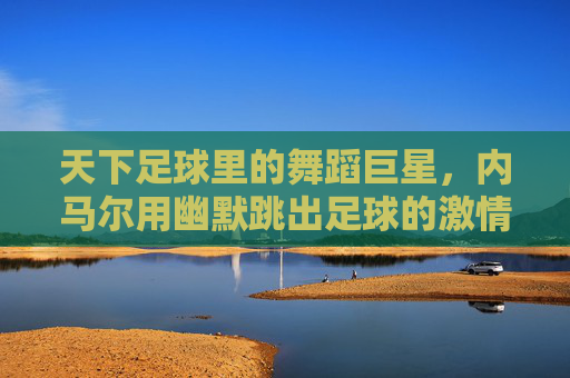 天下足球里的舞蹈巨星，内马尔用幽默跳出足球的激情与温度，内马尔，天下足球里的舞蹈巨星，用幽默跳出足球的激情与温度