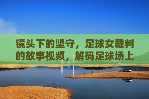 镜头下的坚守,足球女裁判的故事视频,解码足球场上的巾帼公平守护者,镜头下的坚守,解码足球场上的巾帼公平守护者——足球女裁判的故事