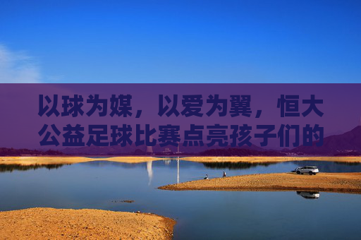 以球为媒，以爱为翼，恒大公益足球比赛点亮孩子们的运动梦想，以球为媒，以爱为翼，恒大公益足球比赛点亮孩子们的运动梦想