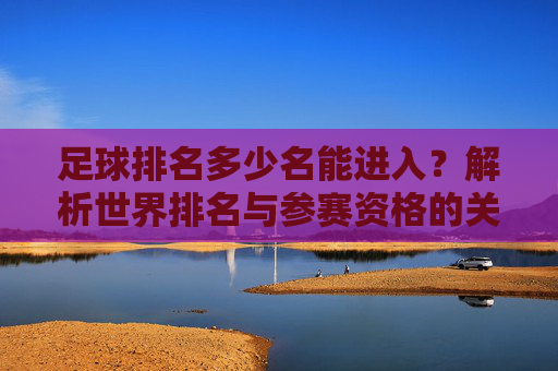 足球排名多少名能进入？解析世界排名与参赛资格的关联，足球世界排名多少名能进入？解析排名与参赛资格的关联