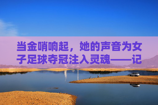 当金哨响起，她的声音为女子足球夺冠注入灵魂——记一位专注的女子足球夺冠解说员，当金哨响起，她的声音为女子足球夺冠注入灵魂——记一位专注的女子足球夺冠解说员