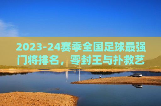 2023-24赛季全国足球最强门将排名,零封王与扑救艺术的巅峰对决