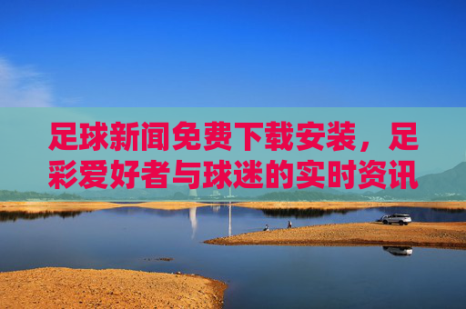 足球新闻免费下载安装，足彩爱好者与球迷的实时资讯神器，轻松掌握赛事动态与数据，足球新闻免费下载安装，足彩球迷的实时资讯神器，轻松掌握赛事动态与数据
