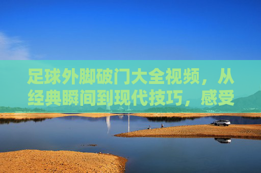足球外脚破门大全视频,从经典瞬间到现代技巧,感受脚尖的力量与艺术,足球外脚破门大全视频,从经典瞬间到现代技巧,感受脚尖的力量与艺术